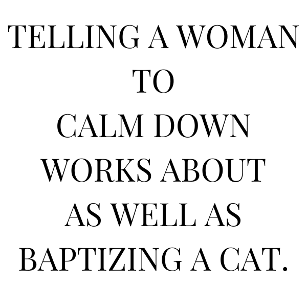 Telling a woman to calm down works about as well as baptizing a cat